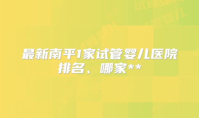 最新南平1家试管婴儿医院排名、哪家**