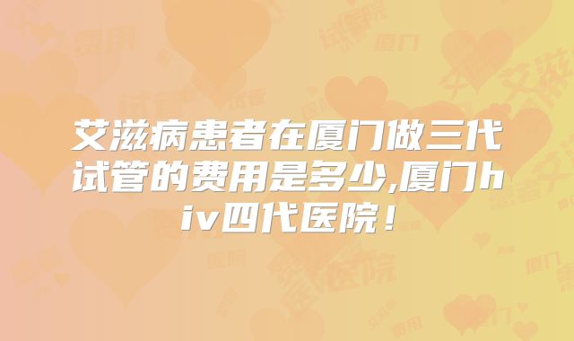 艾滋病患者在厦门做三代试管的费用是多少,厦门hiv四代医院！