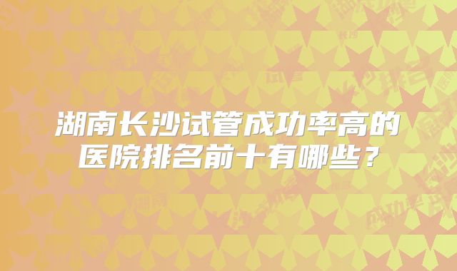 湖南长沙试管成功率高的医院排名前十有哪些?