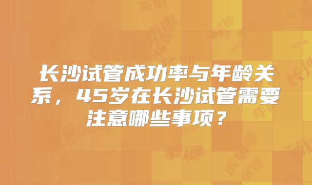 长沙试管成功率与年龄关系，45岁在长沙试管需要注意哪些事项？