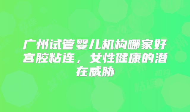 广州试管婴儿机构哪家好宫腔粘连,女性健康的潜在威胁