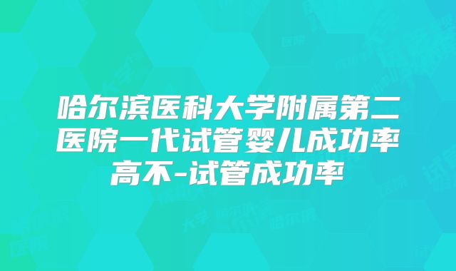 哈尔滨医科大学附属第二医院一代试管婴儿成功率高不-试管成功率