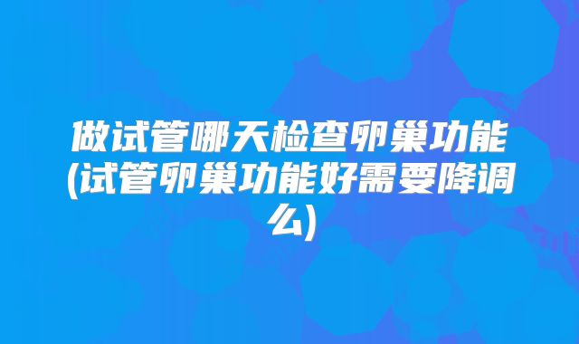 做试管哪天检查卵巢功能(试管卵巢功能好需要降调么)