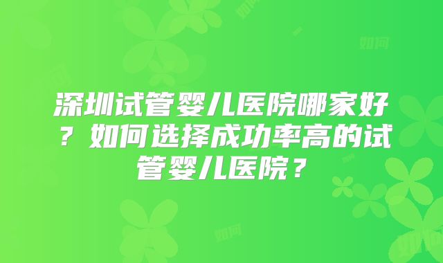 深圳试管婴儿医院哪家好?如何选择成功率高的试管婴儿医院?