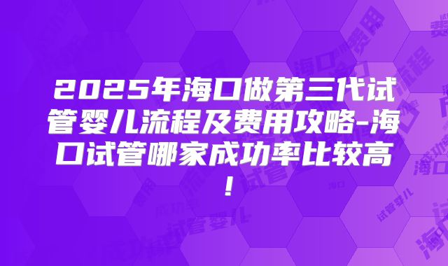 2025年海口做第三代试管婴儿流程及费用攻略-海口试管哪家成功率比较高！