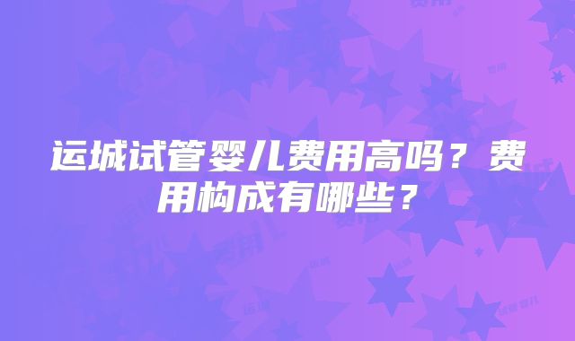 运城试管婴儿费用高吗？费用构成有哪些？