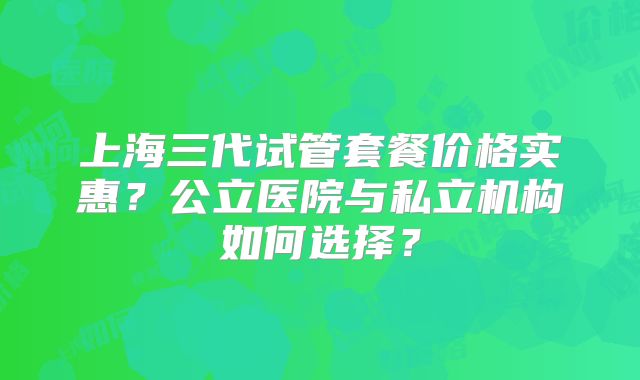 上海三代试管套餐价格实惠?公立医院与私立机构如何选择?