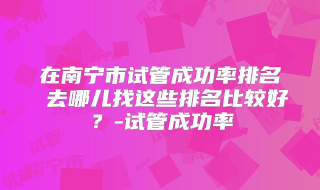 在南宁市试管成功率排名 去哪儿找这些排名比较好?-试管成功率