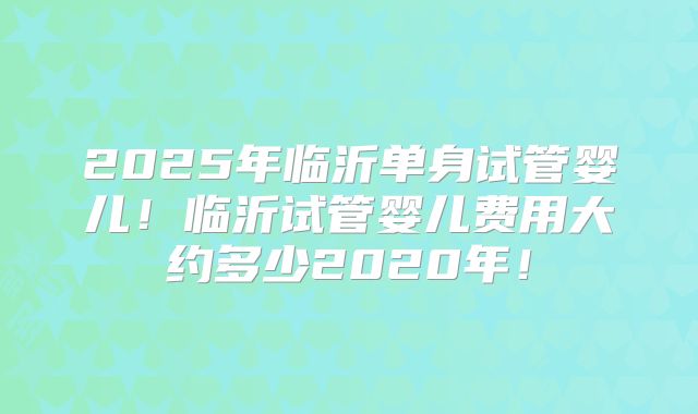 2025年临沂单身试管婴儿！临沂试管婴儿费用大约多少2020年！