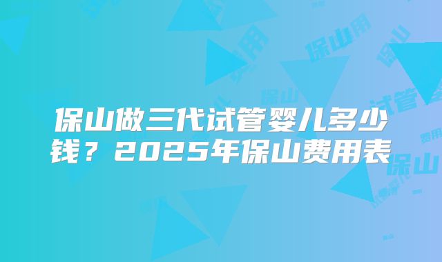 保山做三代试管婴儿多少钱？2025年保山费用表