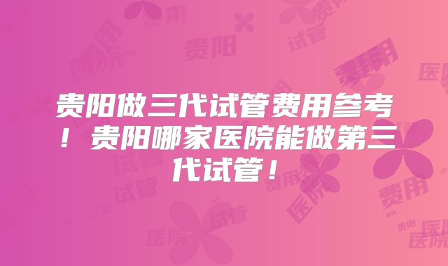 贵阳做三代试管费用参考!贵阳哪家医院能做第三代试管!