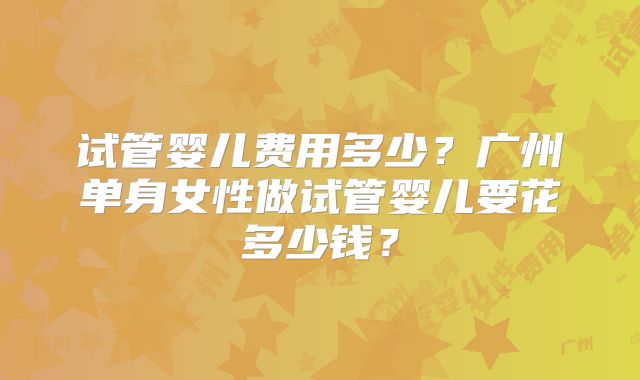 试管婴儿费用多少?广州单身女性做试管婴儿要花多少钱?