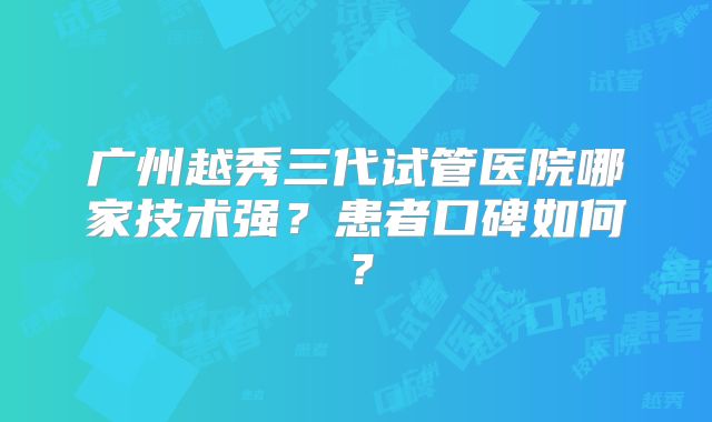 广州越秀三代试管医院哪家技术强？患者口碑如何？