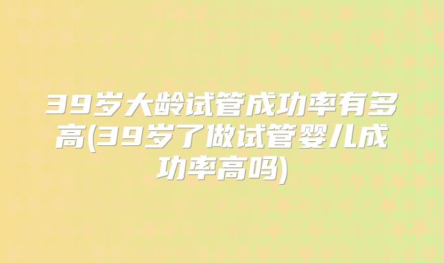 39岁大龄试管成功率有多高(39岁了做试管婴儿成功率高吗)