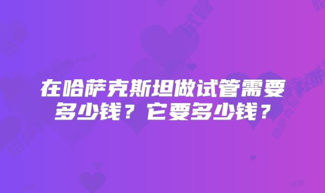 在哈萨克斯坦做试管需要多少钱？它要多少钱？