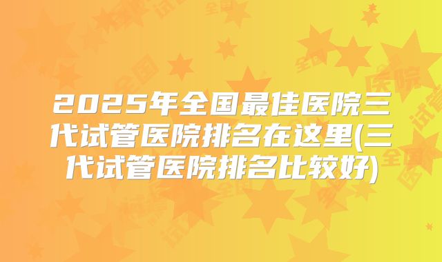 2025年全国最佳医院三代试管医院排名在这里(三代试管医院排名比较好)