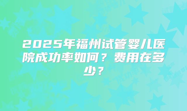 2025年福州试管婴儿医院成功率如何?费用在多少?
