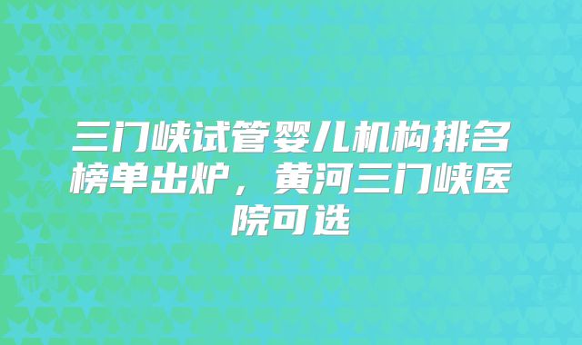 三门峡试管婴儿机构排名榜单出炉，黄河三门峡医院可选