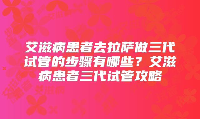 艾滋病患者去拉萨做三代试管的步骤有哪些?艾滋病患者三代试管攻略