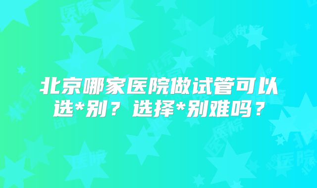 北京哪家医院做试管可以选*别?选择*别难吗?