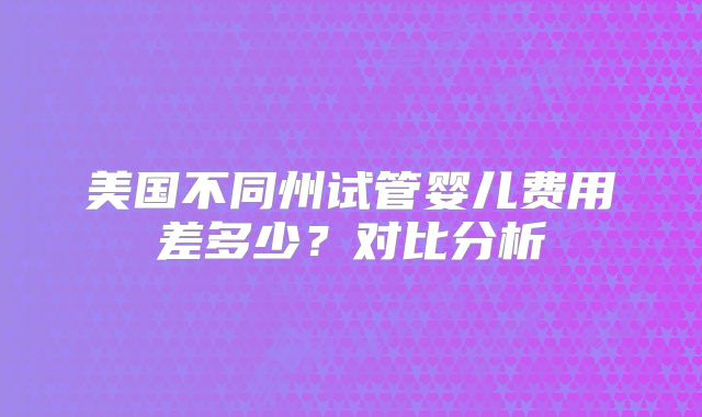 美国不同州试管婴儿费用差多少?对比分析
