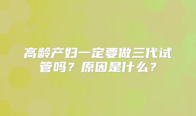 高龄产妇一定要做三代试管吗?原因是什么?