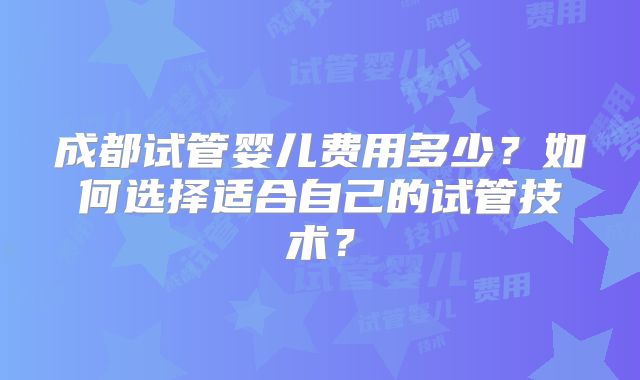 成都试管婴儿费用多少?如何选择适合自己的试管技术?