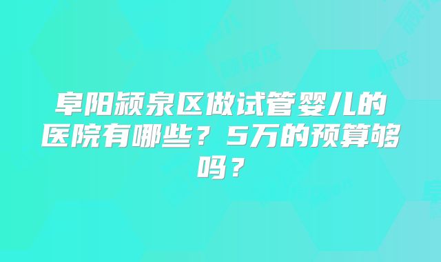 阜阳颍泉区做试管婴儿的医院有哪些？5万的预算够吗？
