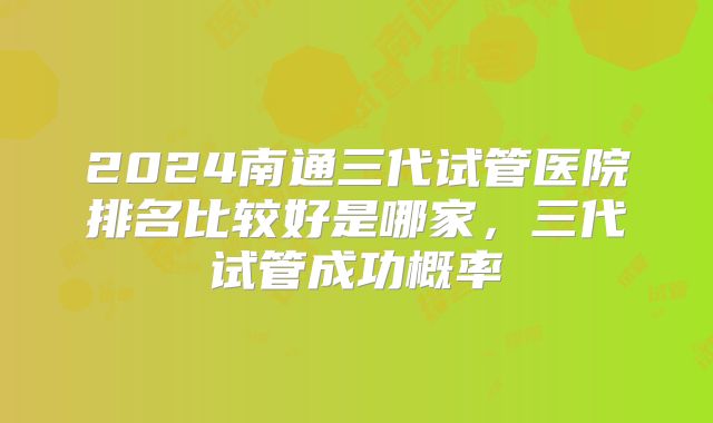 2024南通三代试管医院排名比较好是哪家，三代试管成功概率
