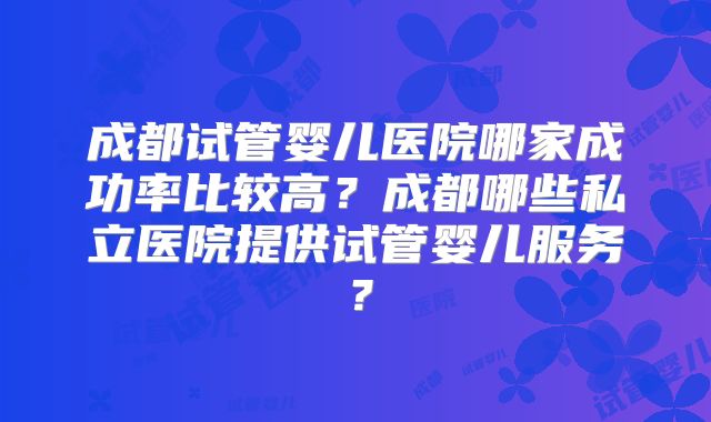 成都试管婴儿医院哪家成功率比较高？成都哪些私立医院提供试管婴儿服务？