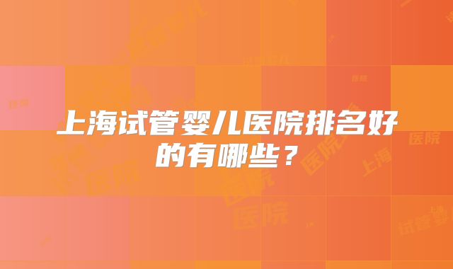 上海试管婴儿医院排名好的有哪些?