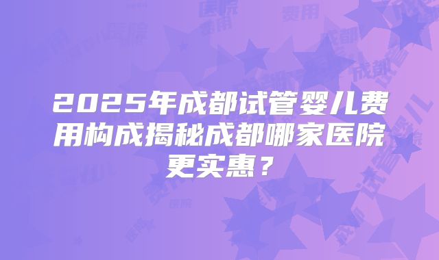 2025年成都试管婴儿费用构成揭秘成都哪家医院更实惠？