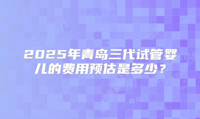 2025年青岛三代试管婴儿的费用预估是多少?
