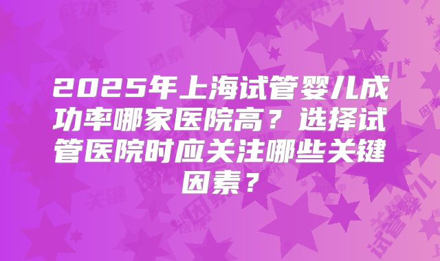 2025年上海试管婴儿成功率哪家医院高？选择试管医院时应关注哪些关键因素？