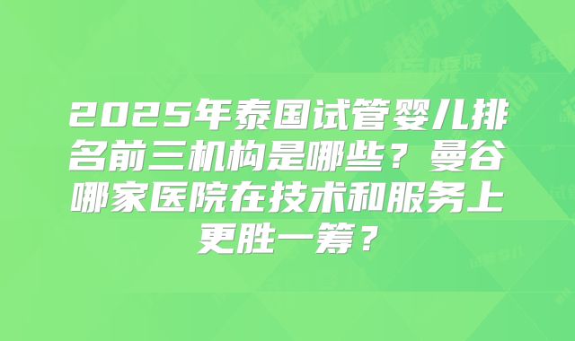 2025年泰国试管婴儿排名前三机构是哪些?曼谷哪家医院在技术和服务上更胜一筹?