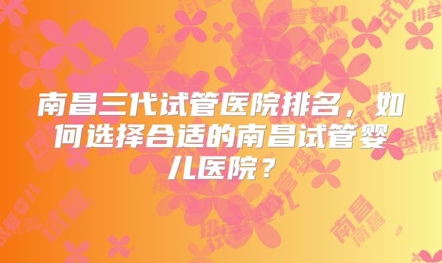南昌三代试管医院排名,如何选择合适的南昌试管婴儿医院?