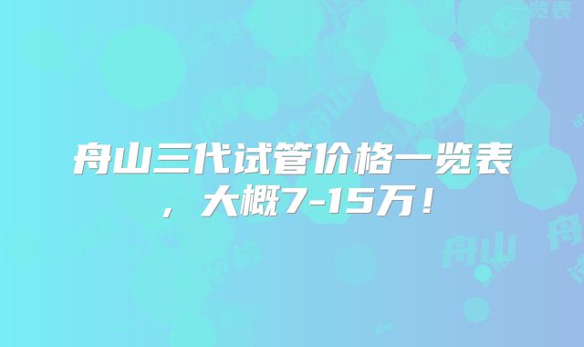 舟山三代试管价格一览表，大概7-15万！