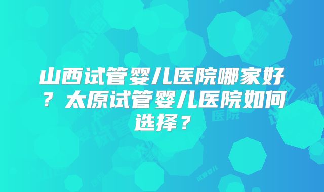 山西试管婴儿医院哪家好?太原试管婴儿医院如何选择?