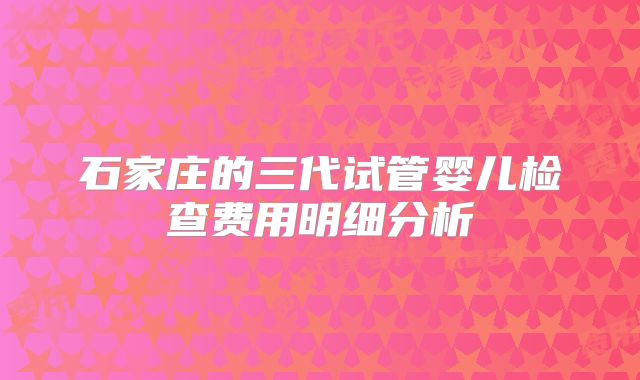 石家庄的三代试管婴儿检查费用明细分析