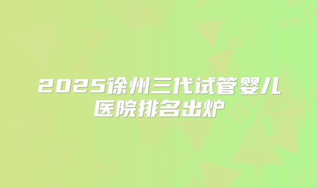 2025徐州三代试管婴儿医院排名出炉