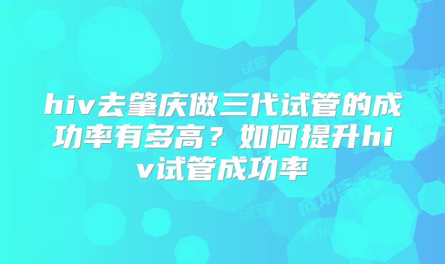 hiv去肇庆做三代试管的成功率有多高?如何提升hiv试管成功率