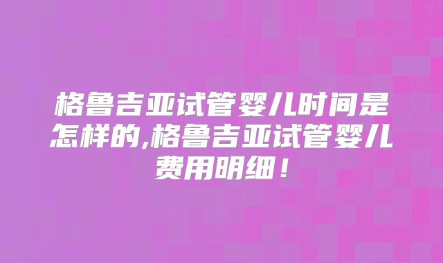 格鲁吉亚试管婴儿时间是怎样的,格鲁吉亚试管婴儿费用明细!