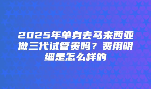 2025年单身去马来西亚做三代试管贵吗?费用明细是怎么样的