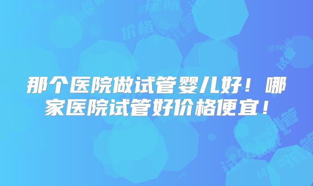 那个医院做试管婴儿好！哪家医院试管好价格便宜！