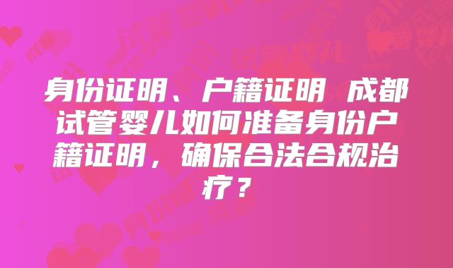 身份证明、户籍证明 成都试管婴儿如何准备身份户籍证明,确保合法合规治疗?
