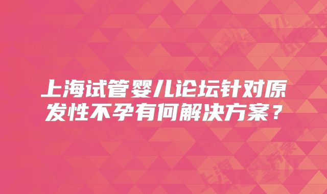 上海试管婴儿论坛针对原发性不孕有何解决方案?
