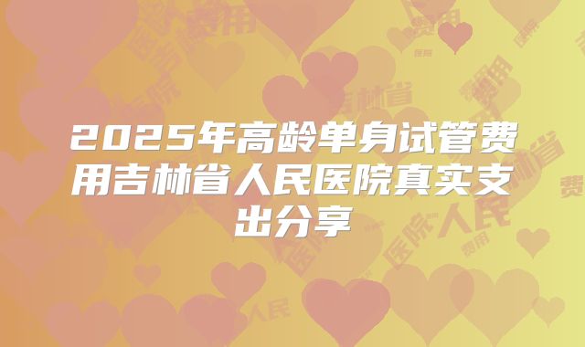 2025年高龄单身试管费用吉林省人民医院真实支出分享