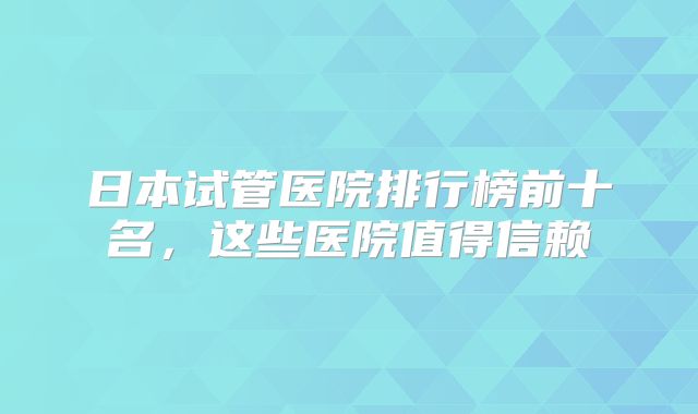 日本试管医院排行榜前十名，这些医院值得信赖