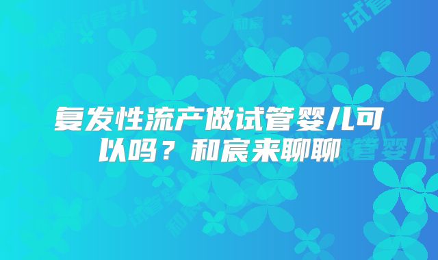 复发性流产做试管婴儿可以吗?和宸来聊聊