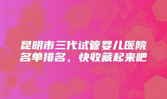 昆明市三代试管婴儿医院名单排名，快收藏起来吧